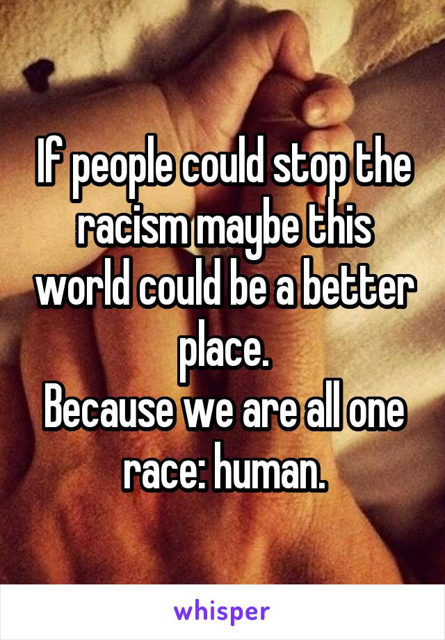 If people could stop the racism maybe this world could be a better place.
Because we are all one race: human.