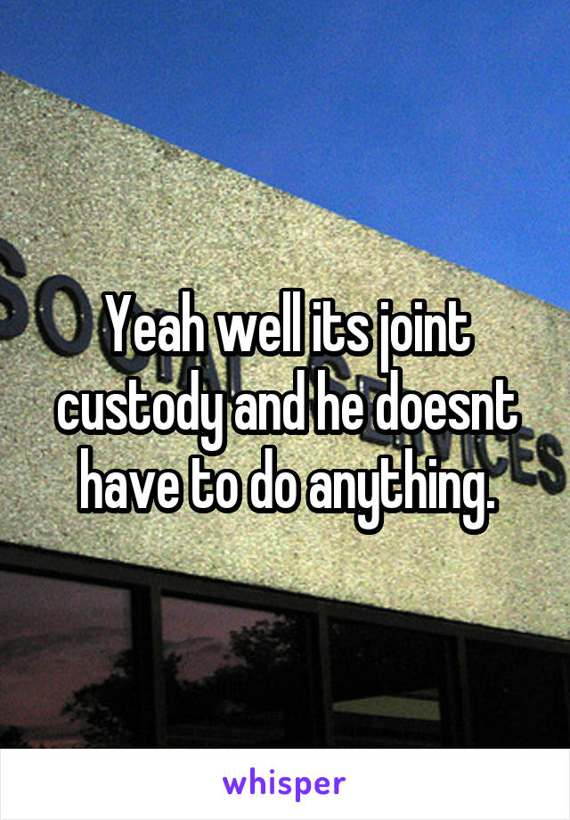 Yeah well its joint custody and he doesnt have to do anything.