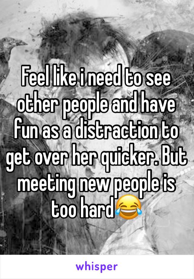 Feel like i need to see other people and have fun as a distraction to get over her quicker. But meeting new people is too hard😂
