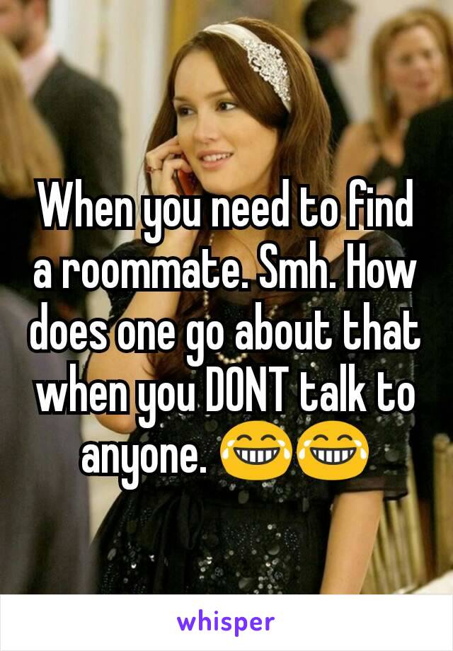 When you need to find a roommate. Smh. How does one go about that when you DONT talk to anyone. 😂😂