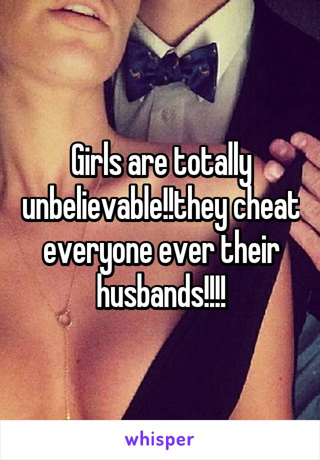 Girls are totally unbelievable!!they cheat everyone ever their husbands!!!!