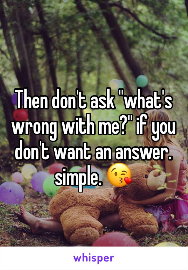 Then don't ask "what's wrong with me?" if you don't want an answer. 
simple. 😘