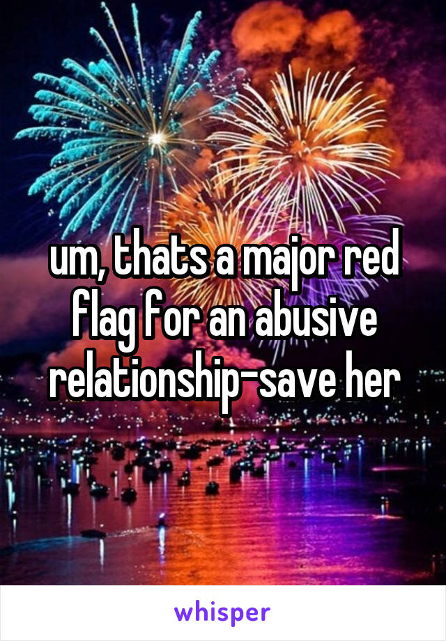 um, thats a major red flag for an abusive relationship-save her