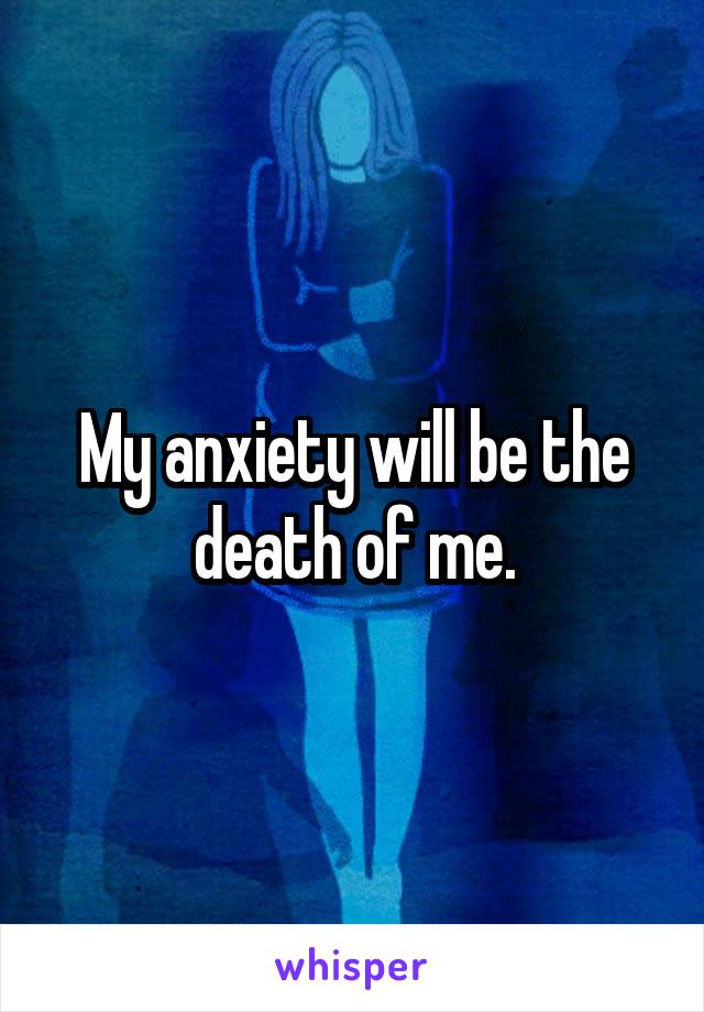 My anxiety will be the death of me.