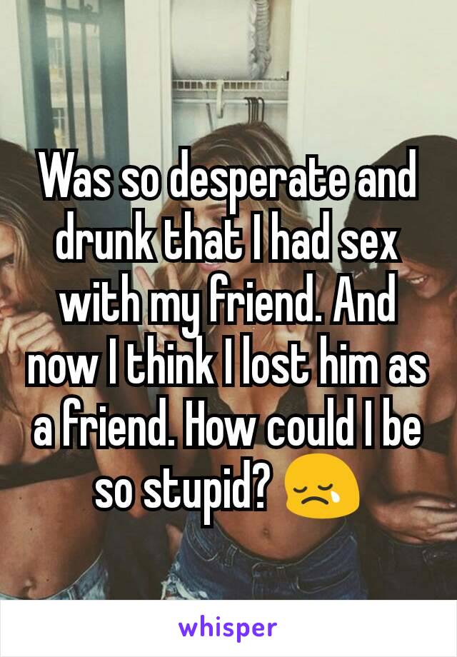 Was so desperate and drunk that I had sex with my friend. And now I think I lost him as a friend. How could I be so stupid? 😢