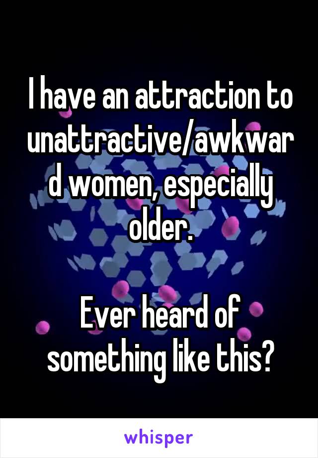 I have an attraction to unattractive/awkward women, especially older.

Ever heard of something like this?