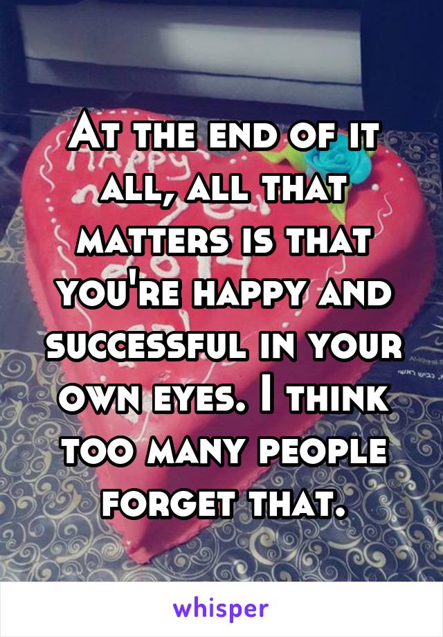 At the end of it all, all that matters is that you're happy and successful in your own eyes. I think too many people forget that.
