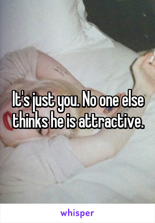 It's just you. No one else thinks he is attractive.