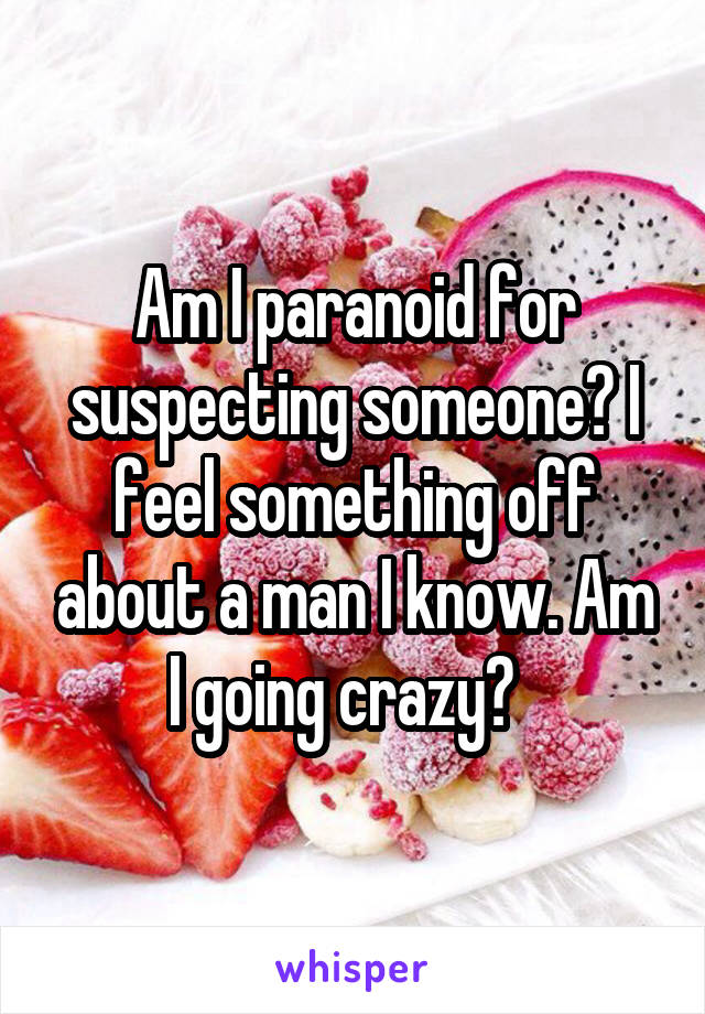 Am I paranoid for suspecting someone? I feel something off about a man I know. Am I going crazy?  