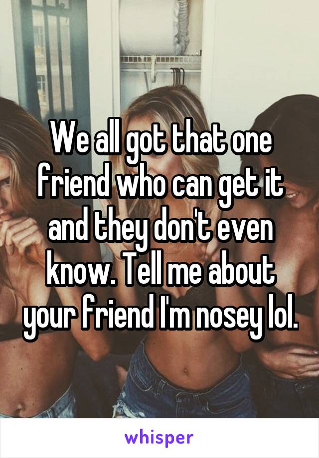 We all got that one friend who can get it and they don't even know. Tell me about your friend I'm nosey lol.