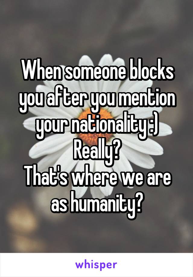 When someone blocks you after you mention your nationality :)
Really?
That's where we are as humanity?