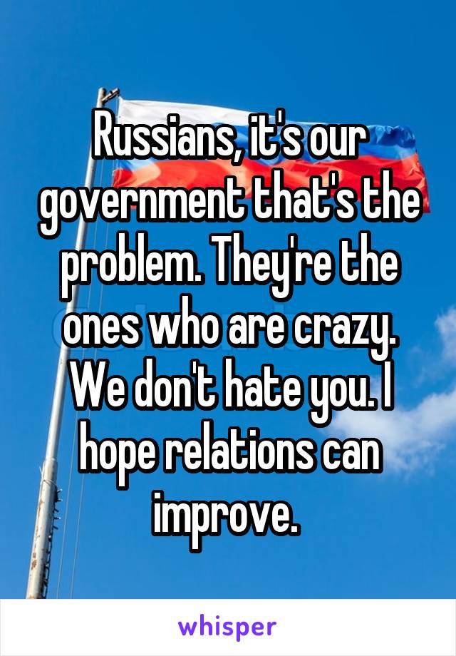 Russians, it's our government that's the problem. They're the ones who are crazy. We don't hate you. I hope relations can improve. 