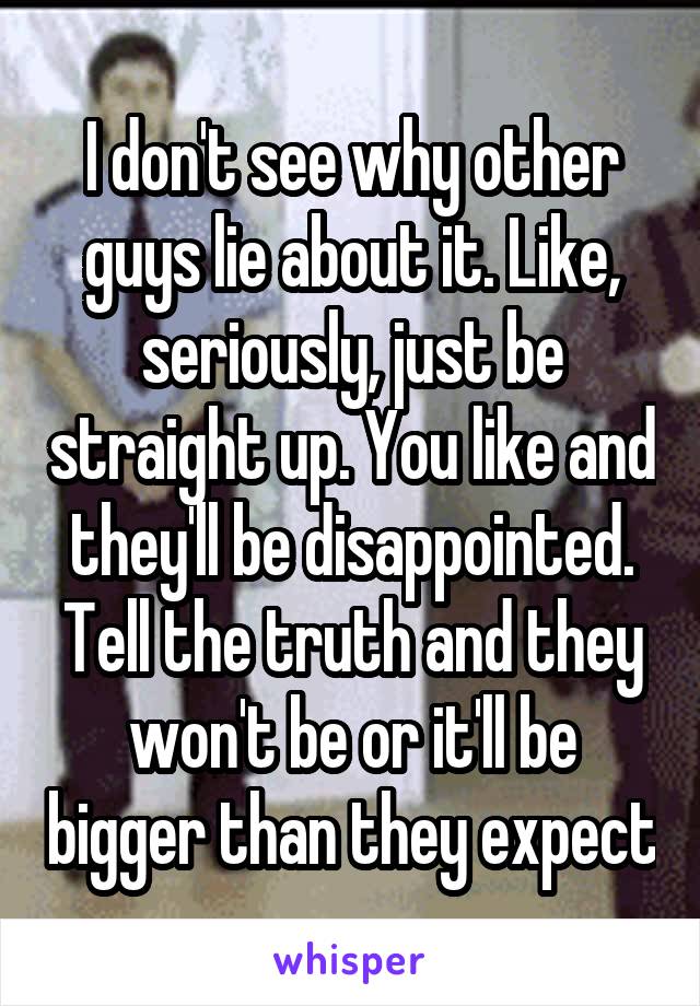 I don't see why other guys lie about it. Like, seriously, just be straight up. You like and they'll be disappointed. Tell the truth and they won't be or it'll be bigger than they expect