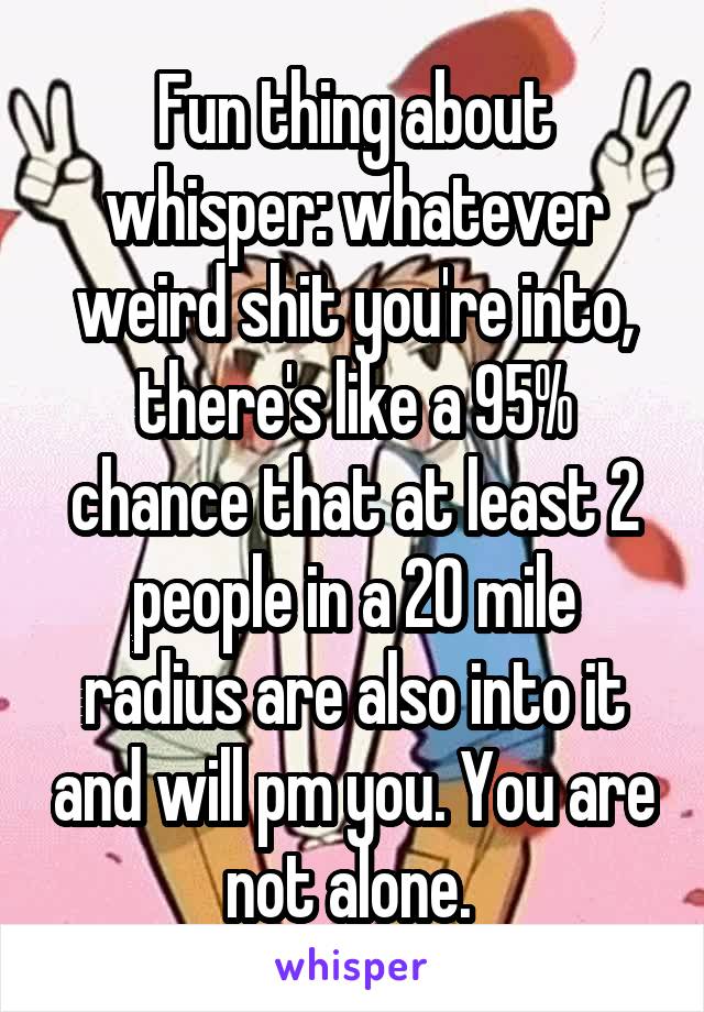 Fun thing about whisper: whatever weird shit you're into, there's like a 95% chance that at least 2 people in a 20 mile radius are also into it and will pm you. You are not alone. 