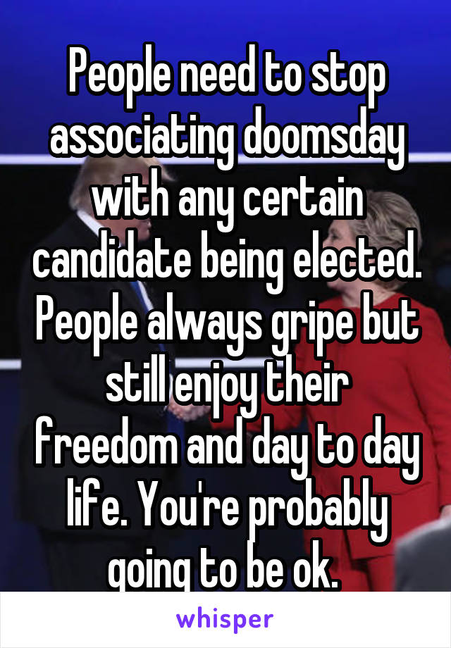 People need to stop associating doomsday with any certain candidate being elected. People always gripe but still enjoy their freedom and day to day life. You're probably going to be ok. 