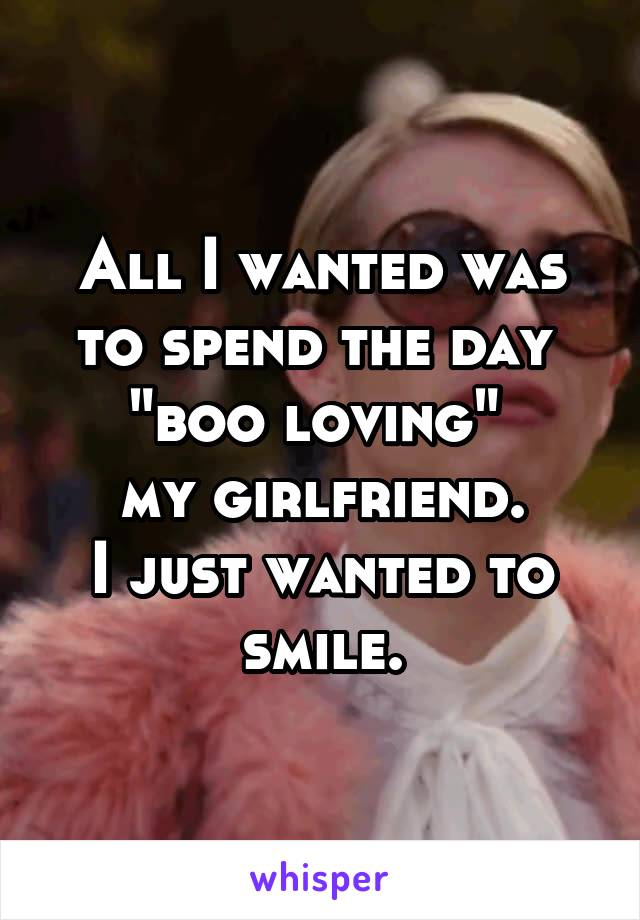 All I wanted was to spend the day 
"boo loving" 
my girlfriend.
I just wanted to smile.
