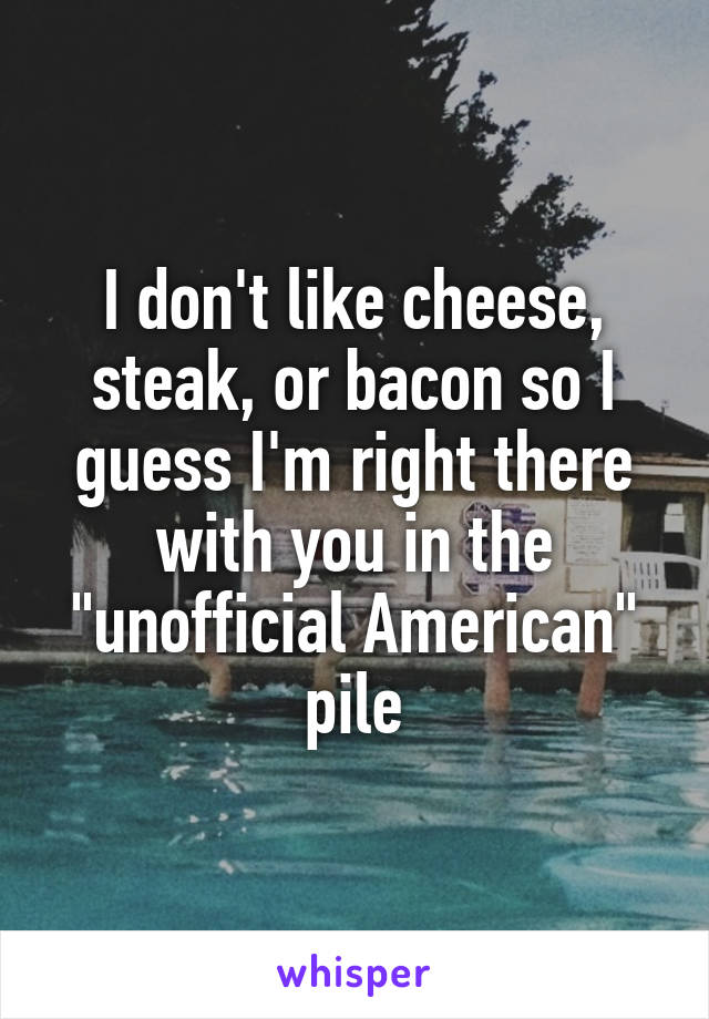 I don't like cheese, steak, or bacon so I guess I'm right there with you in the "unofficial American" pile