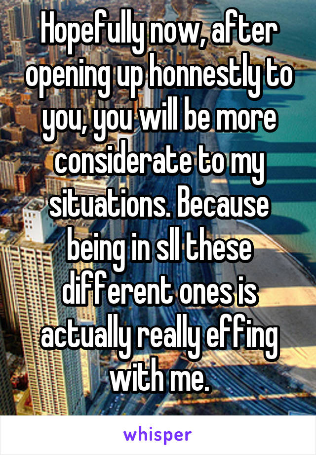 Hopefully now, after opening up honnestly to you, you will be more considerate to my situations. Because being in sll these different ones is actually really effing with me.
