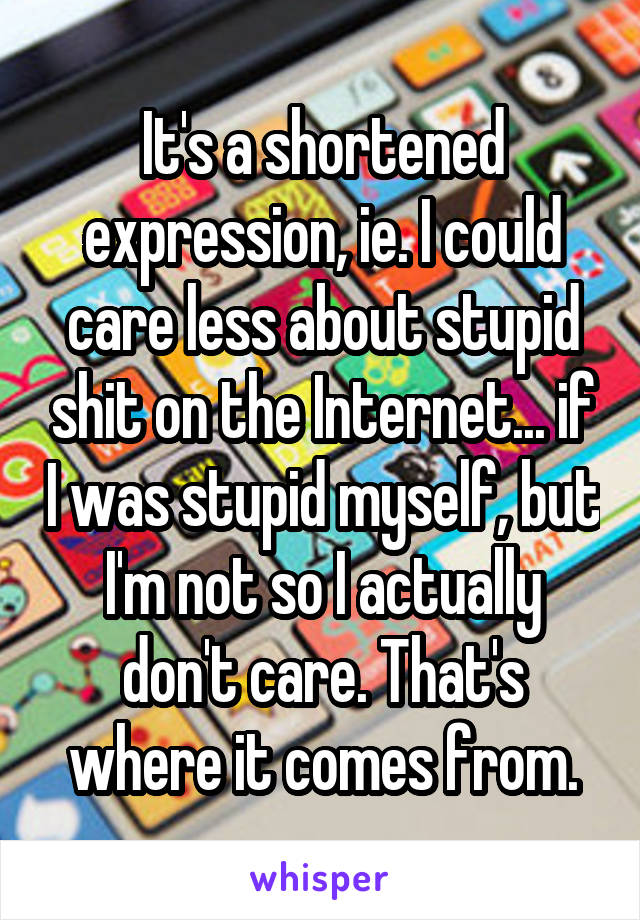 It's a shortened expression, ie. I could care less about stupid shit on the Internet... if I was stupid myself, but I'm not so I actually don't care. That's where it comes from.