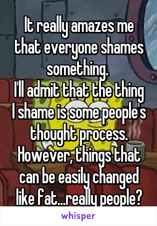 It really amazes me that everyone shames something. 
I'll admit that the thing I shame is some people's thought process. However, things that can be easily changed like fat...really people?