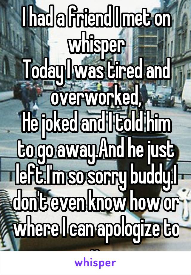 I had a friend I met on whisper
Today I was tired and overworked,
He joked and I told him to go away.And he just left.I'm so sorry buddy.I don't even know how or where I can apologize to u.