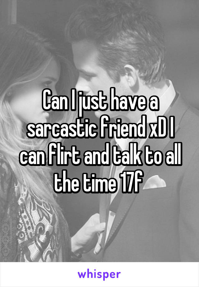 Can I just have a sarcastic friend xD I can flirt and talk to all the time 17f 