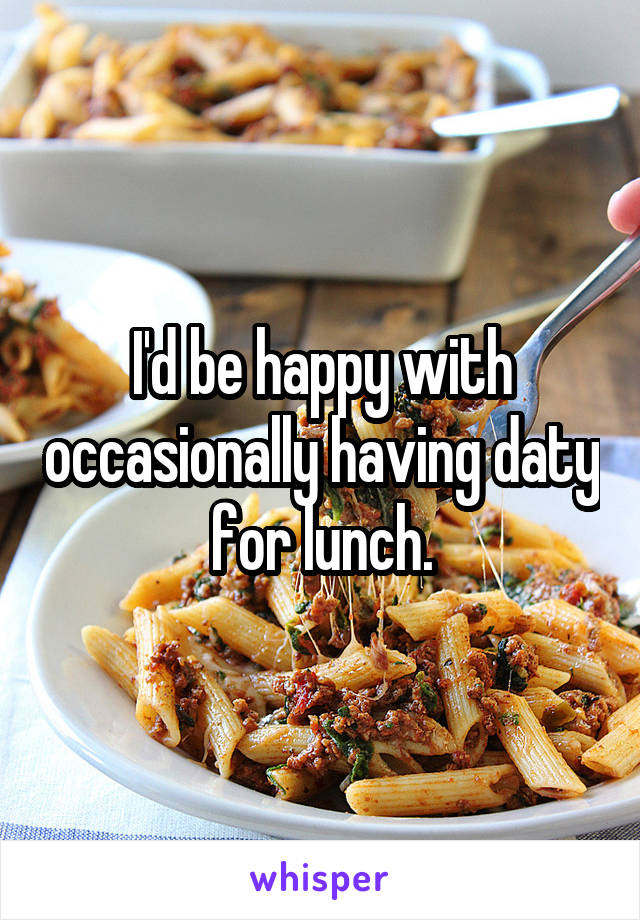 I'd be happy with occasionally having daty for lunch.