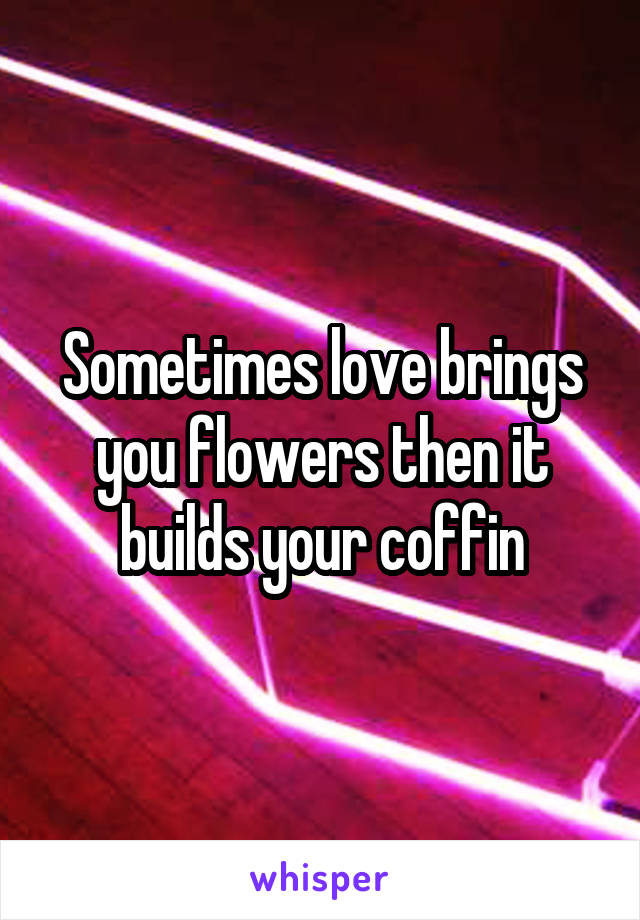 Sometimes love brings you flowers then it builds your coffin