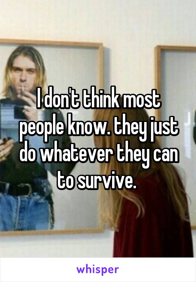 I don't think most people know. they just do whatever they can to survive. 