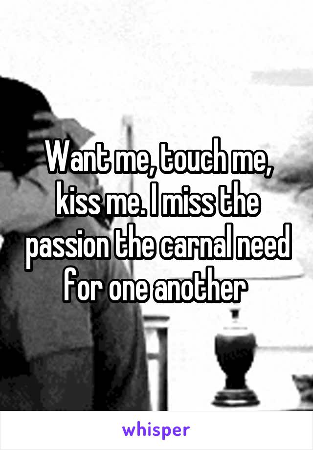Want me, touch me, kiss me. I miss the passion the carnal need for one another 