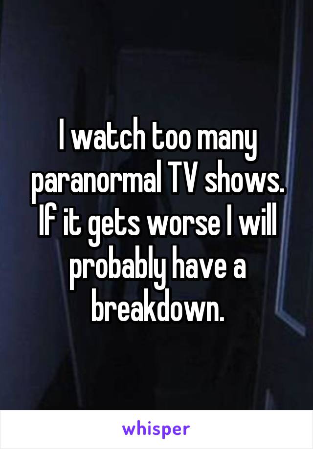 I watch too many paranormal TV shows. If it gets worse I will probably have a breakdown.
