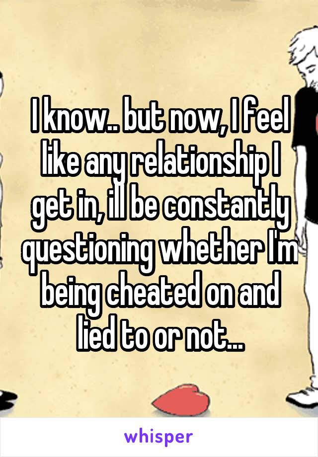I know.. but now, I feel like any relationship I get in, ill be constantly questioning whether I'm being cheated on and lied to or not...