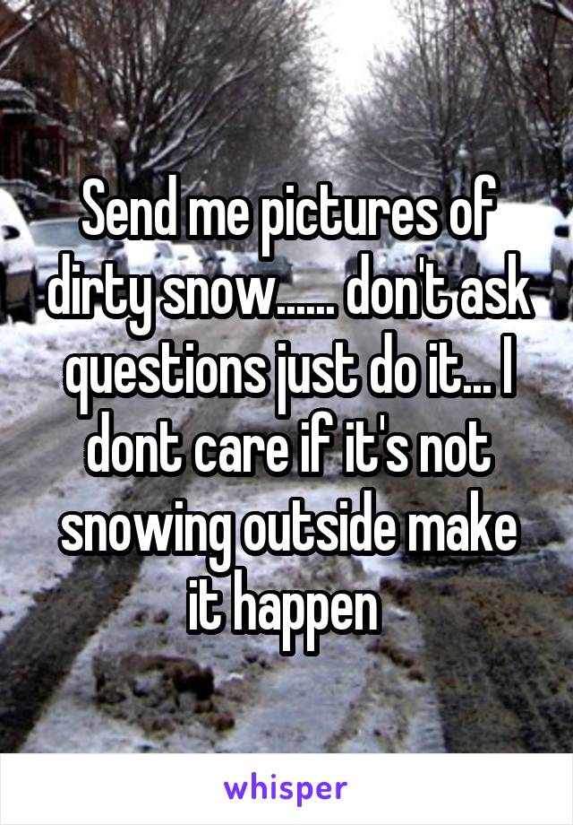 Send me pictures of dirty snow...... don't ask questions just do it... I dont care if it's not snowing outside make it happen 