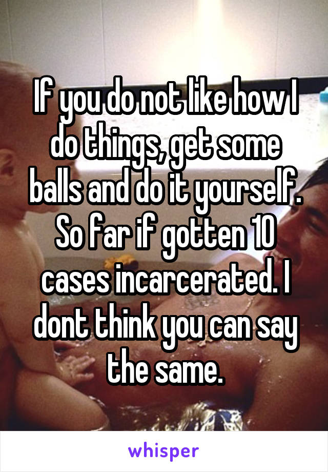 If you do not like how I do things, get some balls and do it yourself. So far if gotten 10 cases incarcerated. I dont think you can say the same.