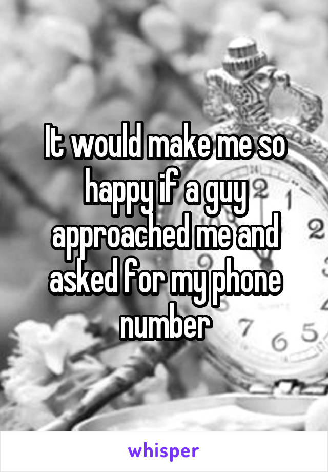 It would make me so happy if a guy approached me and asked for my phone number