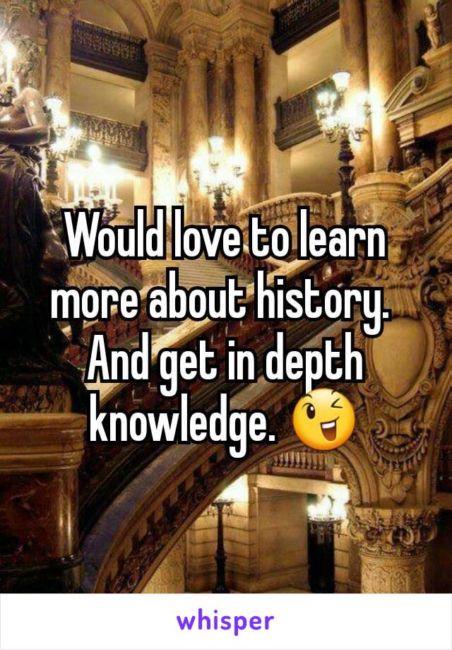 Would love to learn more about history. 
And get in depth knowledge. 😉