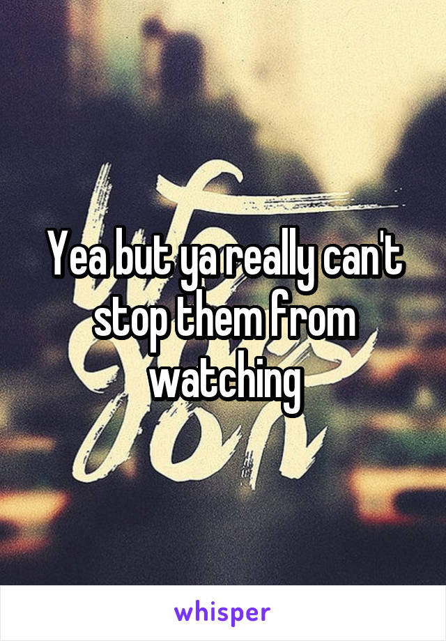 Yea but ya really can't stop them from watching