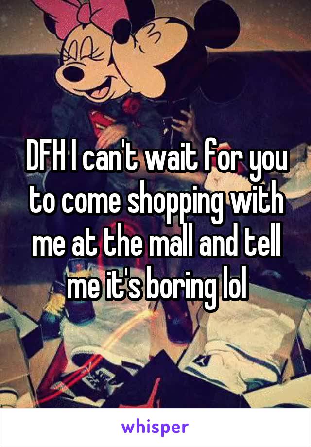 DFH I can't wait for you to come shopping with me at the mall and tell me it's boring lol