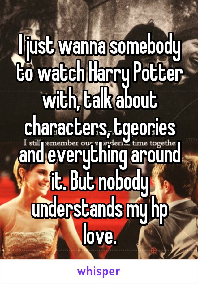 I just wanna somebody to watch Harry Potter with, talk about characters, tgeories and everything around it. But nobody understands my hp love.
