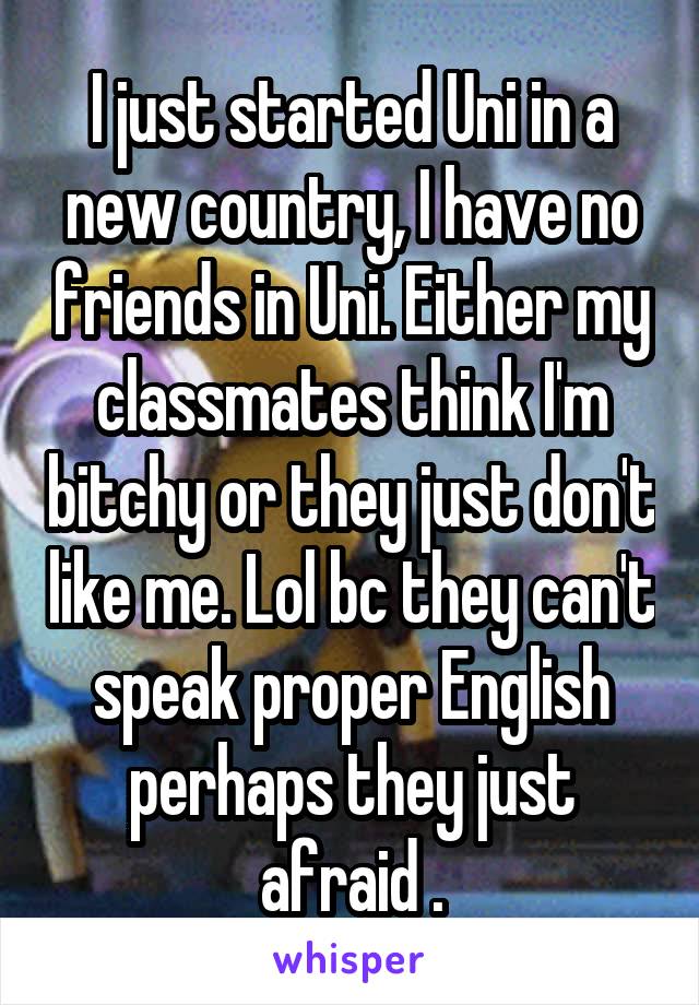 I just started Uni in a new country, I have no friends in Uni. Either my classmates think I'm bitchy or they just don't like me. Lol bc they can't speak proper English perhaps they just afraid .