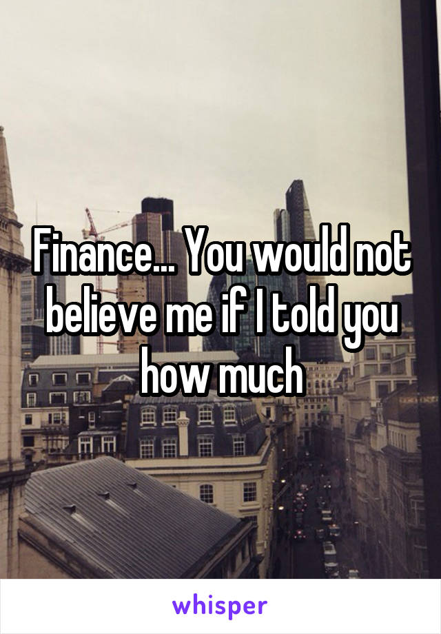Finance... You would not believe me if I told you how much