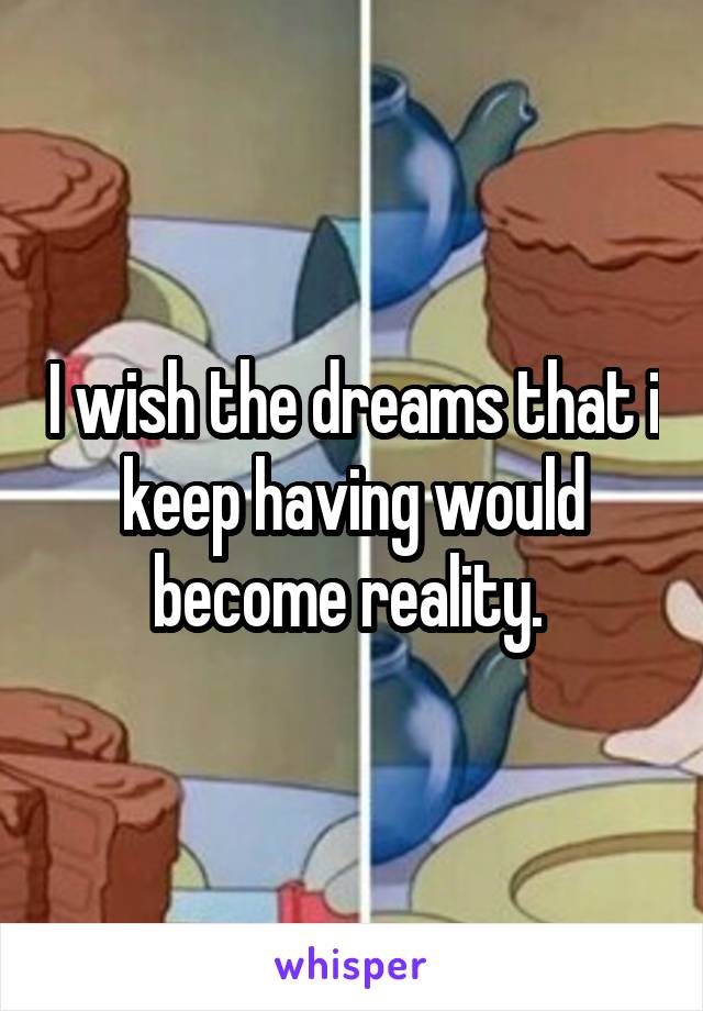 I wish the dreams that i keep having would become reality. 
