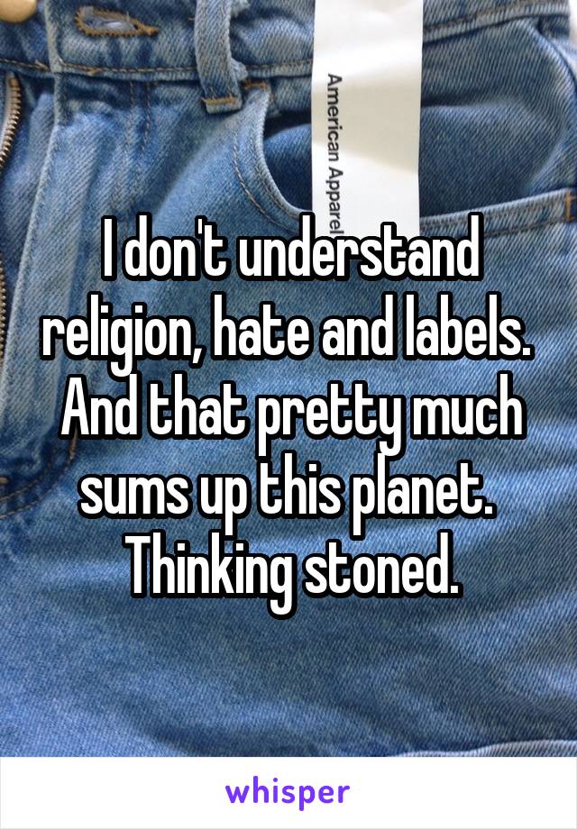 I don't understand religion, hate and labels.  And that pretty much sums up this planet.  Thinking stoned.