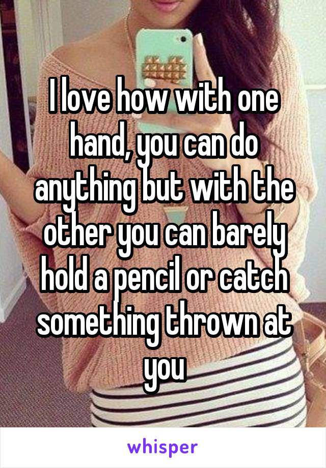I love how with one hand, you can do anything but with the other you can barely hold a pencil or catch something thrown at you