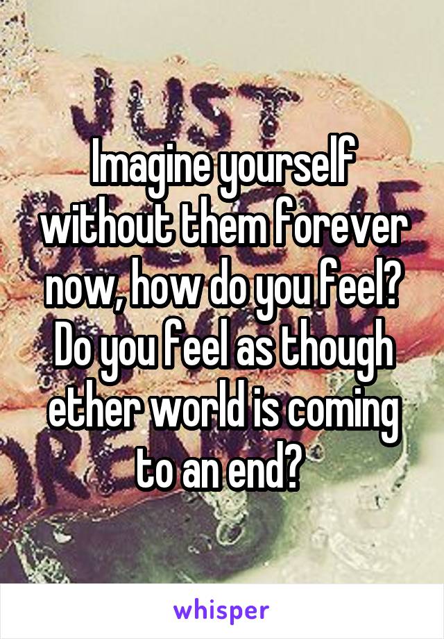 Imagine yourself without them forever now, how do you feel? Do you feel as though ether world is coming to an end? 