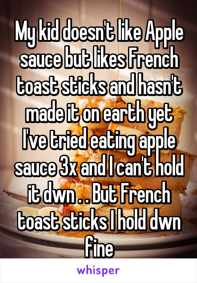 My kid doesn't like Apple sauce but likes French toast sticks and hasn't made it on earth yet I've tried eating apple sauce 3x and I can't hold it dwn . . But French toast sticks I hold dwn fine