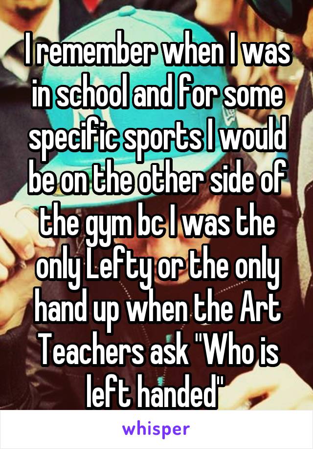 I remember when I was in school and for some specific sports I would be on the other side of the gym bc I was the only Lefty or the only hand up when the Art Teachers ask "Who is left handed" 