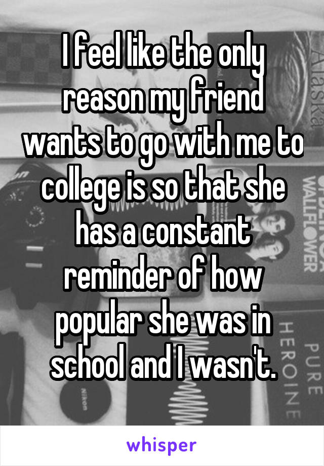 I feel like the only reason my friend wants to go with me to college is so that she has a constant reminder of how popular she was in school and I wasn't.
