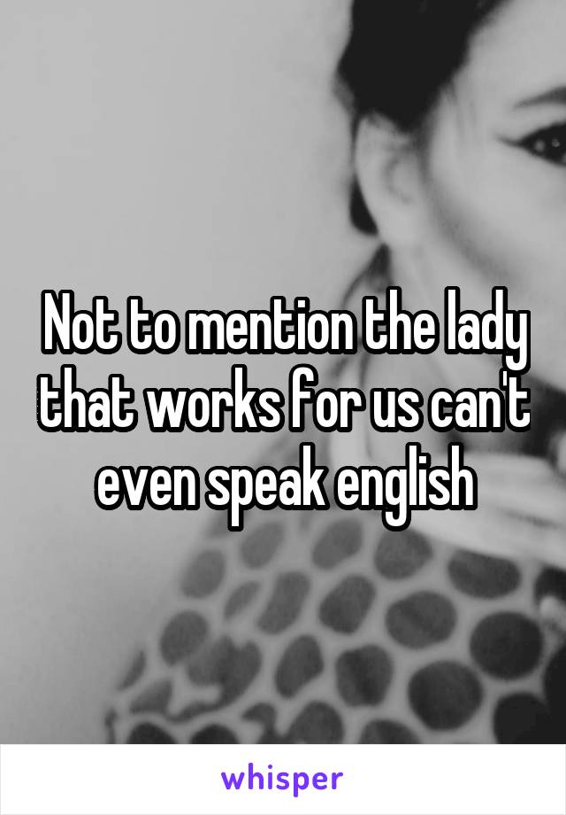 Not to mention the lady that works for us can't even speak english