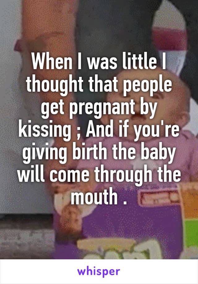 When I was little I thought that people get pregnant by kissing ; And if you're giving birth the baby will come through the mouth .
